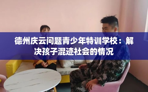 德州庆云问题青少年特训学校：解决孩子混迹社会的情况