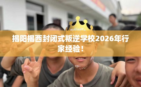 揭阳揭西封闭式叛逆学校2026年行家经验！