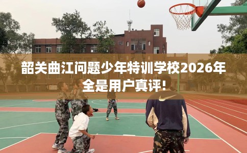 韶关曲江问题少年特训学校2026年全是用户真评!