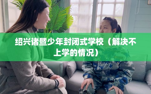 绍兴诸暨少年封闭式学校（解决不上学的情况）