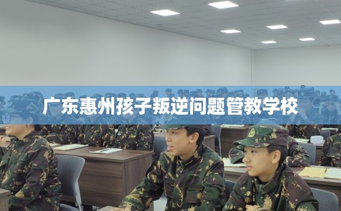 广东惠州孩子叛逆问题管教学校