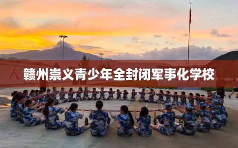 赣州崇义青少年全封闭军事化学校