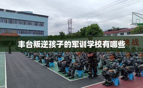 丰台叛逆孩子的军训学校有哪些