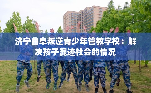 济宁曲阜叛逆青少年管教学校：解决孩子混迹社会的情况