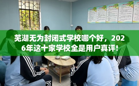 芜湖无为封闭式学校哪个好，2026年这十家学校全是用户真评!