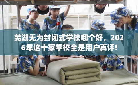 芜湖无为封闭式学校哪个好，2026年这十家学校全是用户真评!