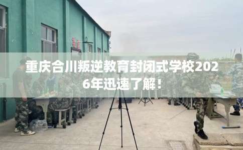 重庆合川叛逆教育封闭式学校2026年迅速了解！