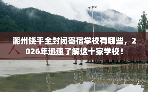 潮州饶平全封闭寄宿学校有哪些，2026年迅速了解这十家学校！
