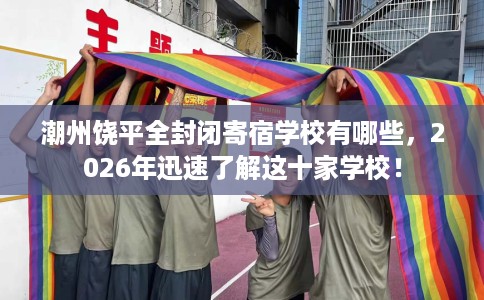 潮州饶平全封闭寄宿学校有哪些，2026年迅速了解这十家学校！
