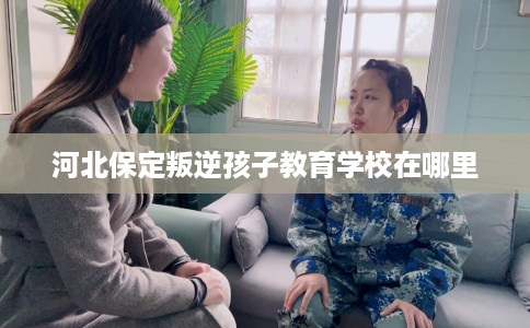 河北保定叛逆孩子教育学校在哪里