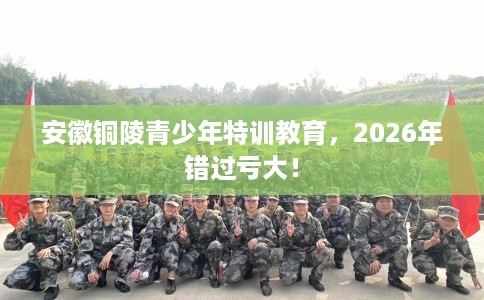安徽铜陵青少年特训教育，2026年错过亏大！