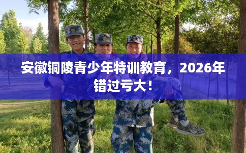 安徽铜陵青少年特训教育，2026年错过亏大！