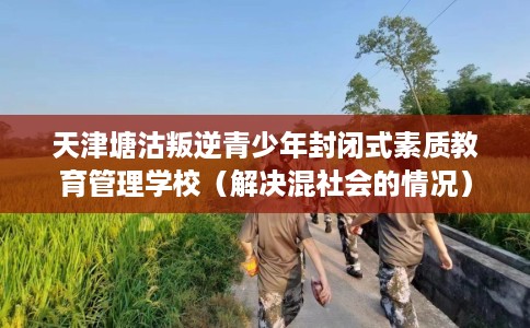 天津塘沽叛逆青少年封闭式素质教育管理学校（解决混社会的情况）