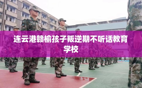 连云港赣榆孩子叛逆期不听话教育学校