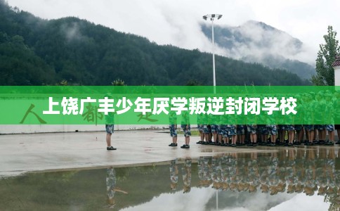 上饶广丰少年厌学叛逆封闭学校