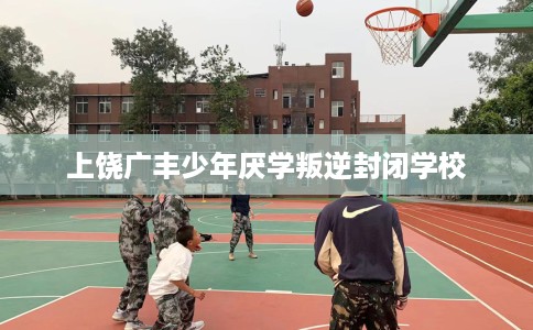 上饶广丰少年厌学叛逆封闭学校
