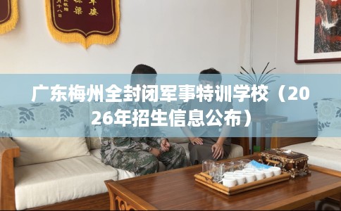广东梅州全封闭军事特训学校（2026年招生信息公布）