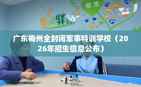 广东梅州全封闭军事特训学校（2026年招生信息公布）
