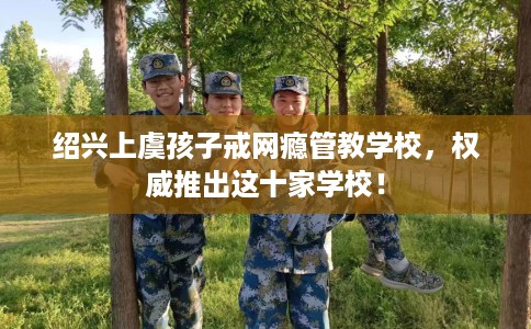 绍兴上虞孩子戒网瘾管教学校，权威推出这十家学校！