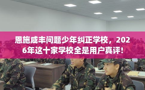 恩施咸丰问题少年纠正学校，2026年这十家学校全是用户真评!