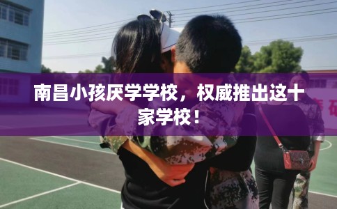 南昌小孩厌学学校，权威推出这十家学校！