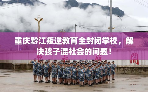 重庆黔江叛逆教育全封闭学校，解决孩子混社会的问题！