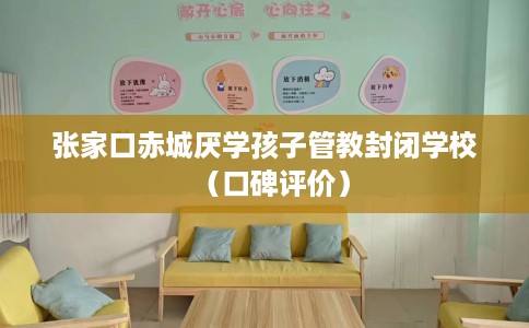 张家口赤城厌学孩子管教封闭学校（口碑评价）