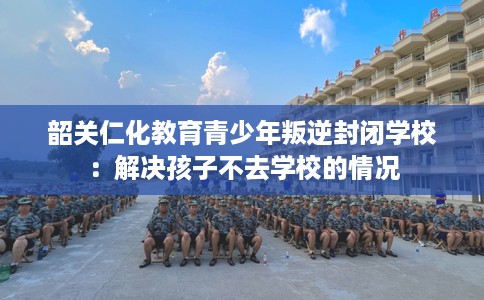 韶关仁化教育青少年叛逆封闭学校：解决孩子不去学校的情况