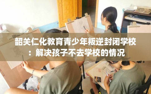 韶关仁化教育青少年叛逆封闭学校：解决孩子不去学校的情况