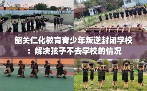 韶关仁化教育青少年叛逆封闭学校：解决孩子不去学校的情况