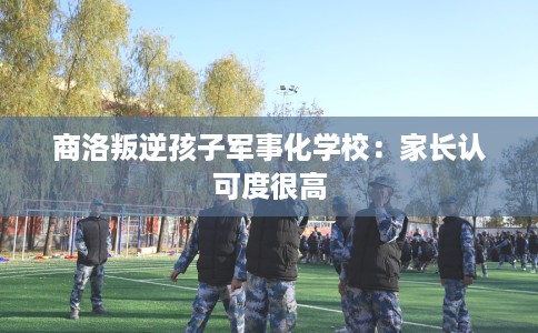 商洛叛逆孩子军事化学校：家长认可度很高