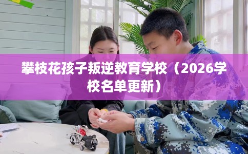 攀枝花孩子叛逆教育学校（2026学校名单更新）