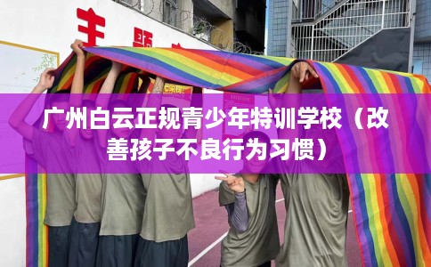 广州白云正规青少年特训学校（改善孩子不良行为习惯）