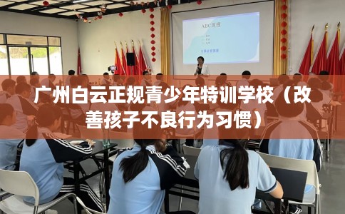 广州白云正规青少年特训学校（改善孩子不良行为习惯）