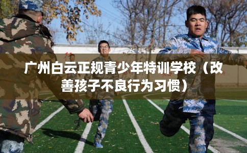 广州白云正规青少年特训学校（改善孩子不良行为习惯）