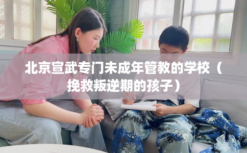 北京宣武专门未成年管教的学校（挽救叛逆期的孩子）