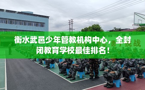衡水武邑少年管教机构中心，全封闭教育学校最佳排名！