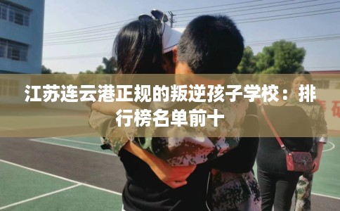 江苏连云港正规的叛逆孩子学校：排行榜名单前十