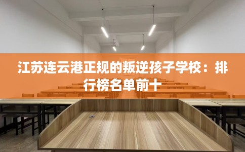 江苏连云港正规的叛逆孩子学校：排行榜名单前十
