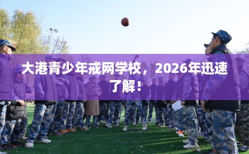 大港青少年戒网学校，2026年迅速了解！