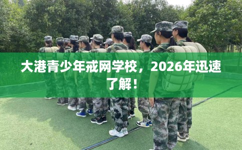 大港青少年戒网学校，2026年迅速了解！