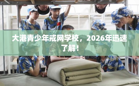 大港青少年戒网学校，2026年迅速了解！