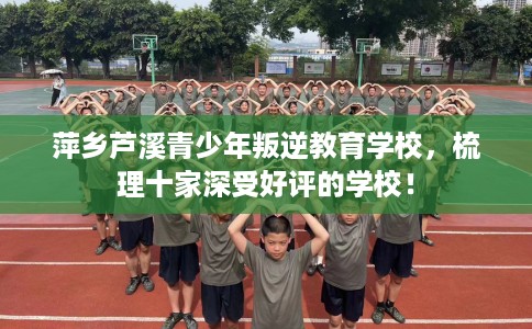 萍乡芦溪青少年叛逆教育学校，梳理十家深受好评的学校！