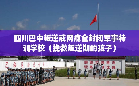 四川巴中叛逆戒网瘾全封闭军事特训学校（挽救叛逆期的孩子）
