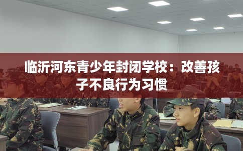 临沂河东青少年封闭学校：改善孩子不良行为习惯