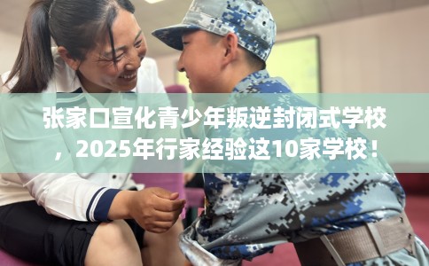 张家口宣化青少年叛逆封闭式学校，2025年行家经验这10家学校！