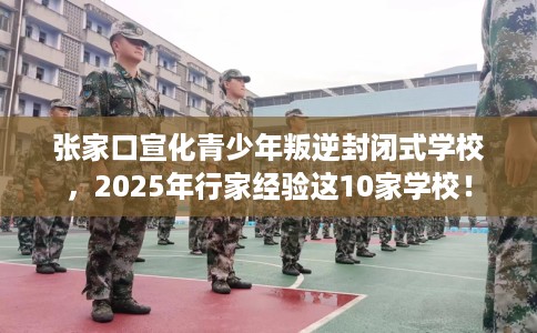 张家口宣化青少年叛逆封闭式学校，2025年行家经验这10家学校！