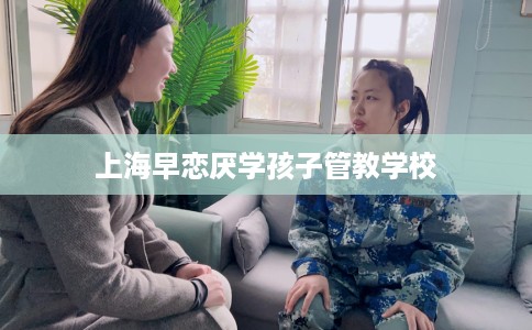 上海早恋厌学孩子管教学校