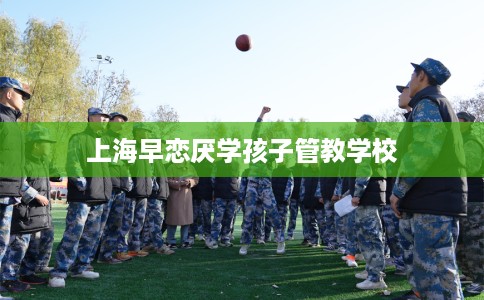 上海早恋厌学孩子管教学校