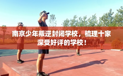 南京少年叛逆封闭学校，梳理十家深受好评的学校！